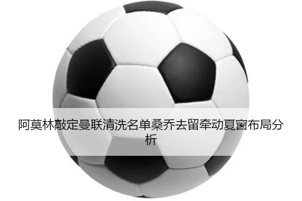 阿莫林敲定曼联清洗名单桑乔去留牵动夏窗布局分析