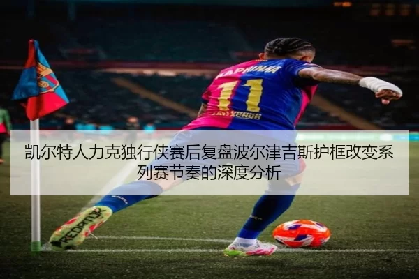凯尔特人力克独行侠赛后复盘波尔津吉斯护框改变系列赛节奏的深度分析